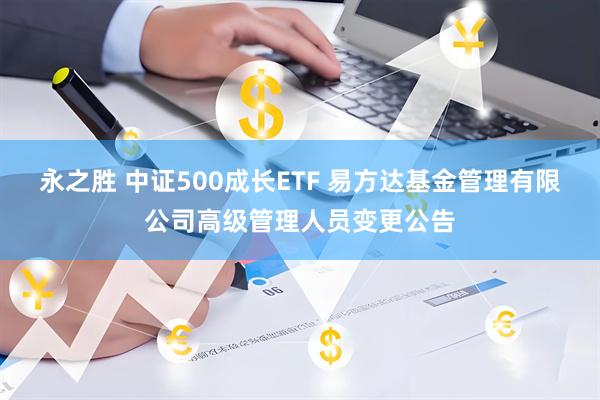 永之胜 中证500成长ETF 易方达基金管理有限公司高级管理人员变更公告