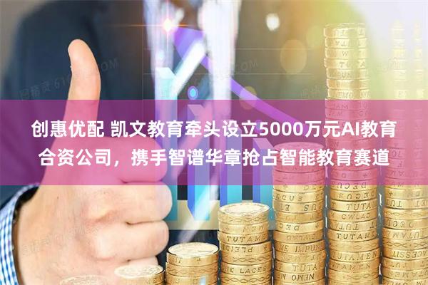 创惠优配 凯文教育牵头设立5000万元AI教育合资公司，携手智谱华章抢占智能教育赛道