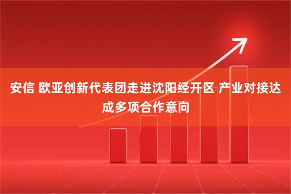 安信 欧亚创新代表团走进沈阳经开区 产业对接达成多项合作意向