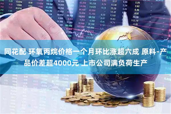 同花配 环氧丙烷价格一个月环比涨超六成 原料-产品价差超4000元 上市公司满负荷生产