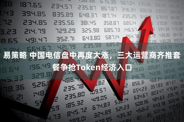 易策略 中国电信盘中再度大涨，三大运营商齐推套餐争抢Token经济入口