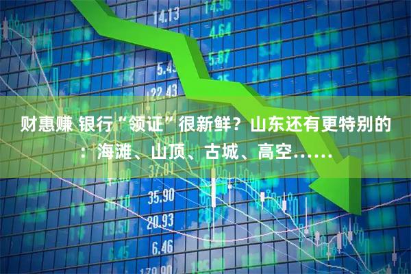 财惠赚 银行“领证”很新鲜？山东还有更特别的：海滩、山顶、古城、高空……