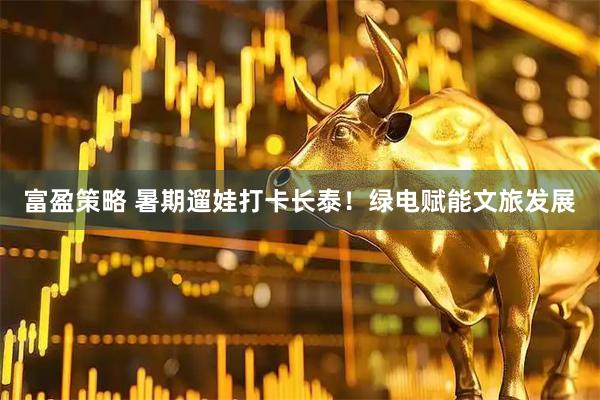 富盈策略 暑期遛娃打卡长泰！绿电赋能文旅发展