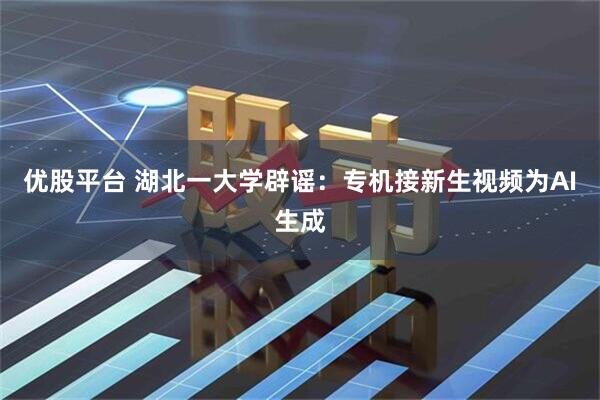 优股平台 湖北一大学辟谣：专机接新生视频为AI生成